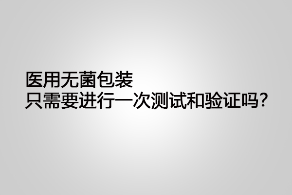 醫(yī)用無菌包裝只需要進(jìn)行一次測(cè)試和驗(yàn)證嗎？